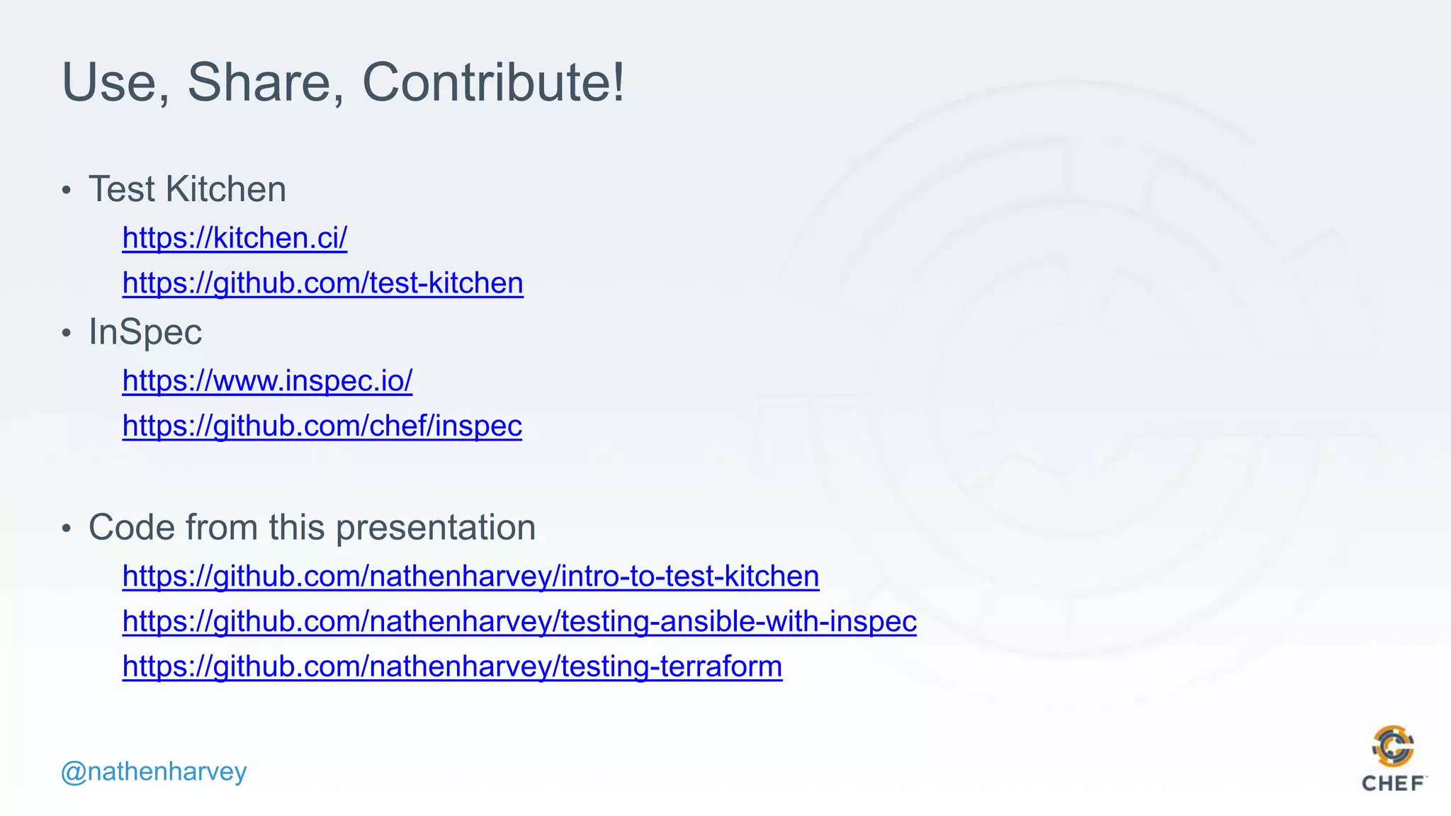 @nathenharvey
Use, Share, Contribute!
• Test Kitchen
https://kitchen.ci/
https://github.com/test-kitchen
• InSpec
https://www.inspec.io/
https://github.com/chef/inspec
• Code from this presentation
https://github.com/nathenharvey/intro-to-test-kitchen
https://github.com/nathenharvey/testing-ansible-with-inspec
https://github.com/nathenharvey/testing-terraform
 