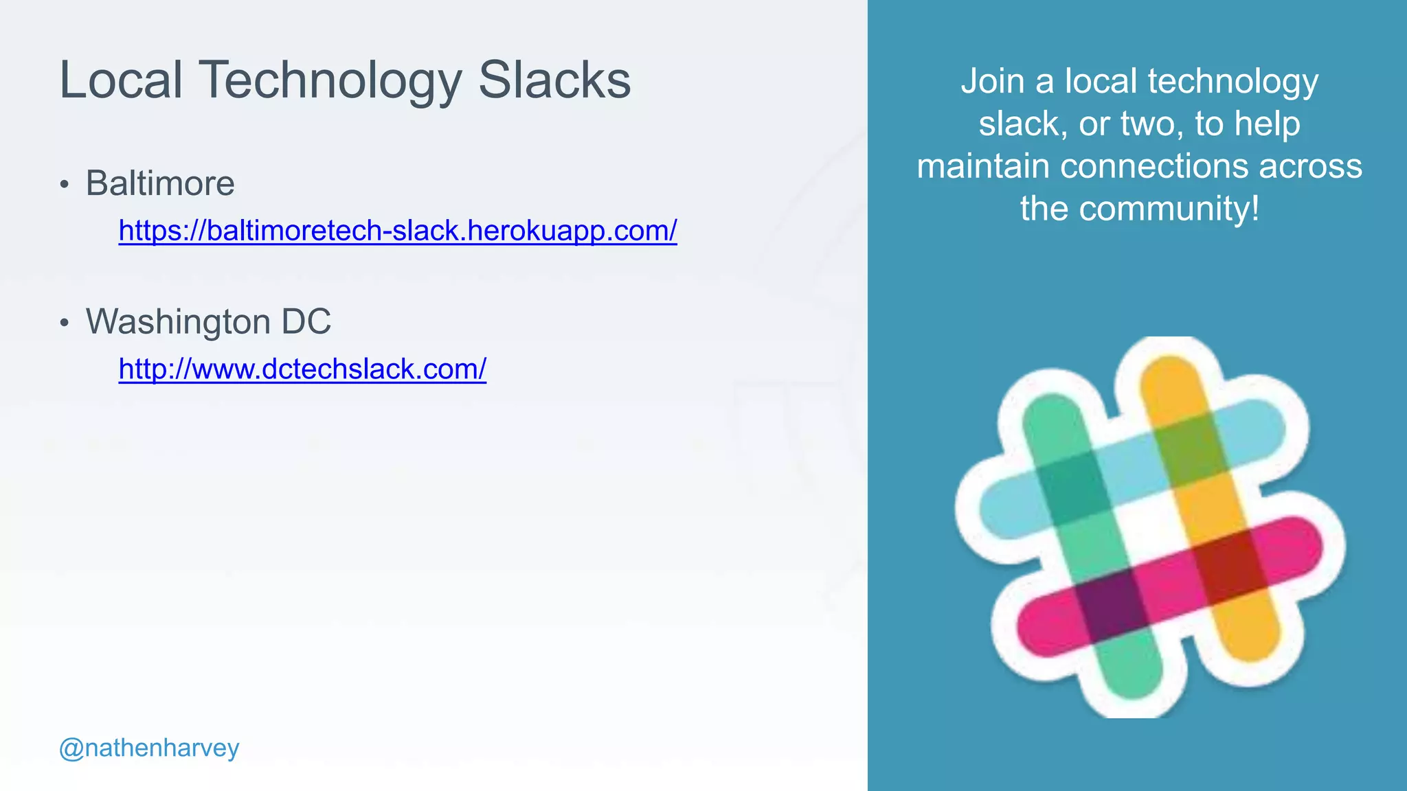 @nathenharvey
Local Technology Slacks
• Baltimore
https://baltimoretech-slack.herokuapp.com/
• Washington DC
http://www.dctechslack.com/
Join a local technology
slack, or two, to help
maintain connections across
the community!
 