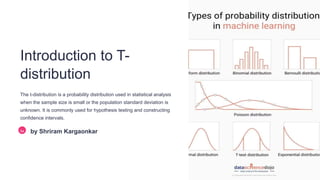 Introduction to T-
distribution
The t-distribution is a probability distribution used in statistical analysis
when the sample size is small or the population standard deviation is
unknown. It is commonly used for hypothesis testing and constructing
confidence intervals.
Sa by Shriram Kargaonkar
 
