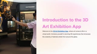 Introduction to the 3D
Art Exhibition App
Welcome to the 3D Art Exhibition App, where art comes to life in a
virtual world. Immerse yourself in stunning 3D experiences that showcase
the creativity of talented artists from around the globe.
 