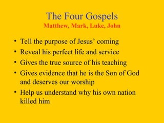 The Four Gospels
Matthew, Mark, Luke, John
• Tell the purpose of Jesus’ coming
• Reveal his perfect life and service
• Gives the true source of his teaching
• Gives evidence that he is the Son of God
and deserves our worship
• Help us understand why his own nation
killed him
 