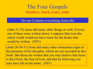 The Four Gospels
Matthew, Mark, Luke, John
Do not Contain everything Jesus did
(John 21:25) Jesus did many other things as well. If every
one of them were written down, I suppose that even the
whole world would not have room for the books that
would be written. (NIV)
(John 20:30-31) Jesus did many other miraculous signs in
the presence of his disciples, which are not recorded in this
book. But these are written that you may believe that Jesus
is the Christ, the Son of God, and that by believing you
may have life in his name. (NIV)
 
