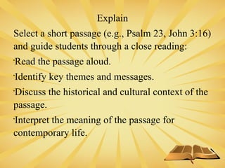 Explain
Select a short passage (e.g., Psalm 23, John 3:16)
and guide students through a close reading:

Read the passage aloud.

Identify key themes and messages.

Discuss the historical and cultural context of the
passage.

Interpret the meaning of the passage for
contemporary life.
 