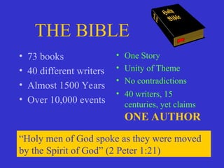 THE BIBLE
• 73 books
• 40 different writers
• Almost 1500 Years
• Over 10,000 events
• One Story
• Unity of Theme
• No contradictions
• 40 writers, 15
centuries, yet claims
ONE AUTHOR
“Holy men of God spoke as they were moved
by the Spirit of God” (2 Peter 1:21)
 