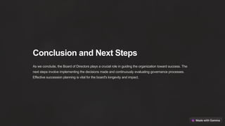 Conclusion and Next Steps
As we conclude, the Board of Directors plays a crucial role in guiding the organization toward success. The
next steps involve implementing the decisions made and continuously evaluating governance processes.
Effective succession planning is vital for the board's longevity and impact.
 