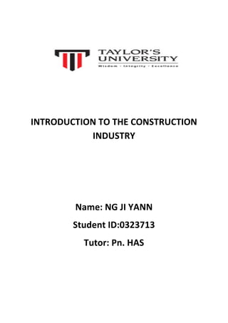  
	
  
	
  
INTRODUCTION	
  TO	
  THE	
  CONSTRUCTION	
  
INDUSTRY	
  
	
  
	
  
	
  
Name:	
  NG	
  JI	
  YANN	
  
Student	
  ID:0323713	
  
Tutor:	
  Pn.	
  HAS	
  
	
  
	
  
	
  
 