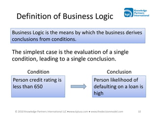 Definition of Business Logic
Business Logic is the means by which the business derives
conclusions from conditions.

The simplest case is the evaluation of a single
condition, leading to a single conclusion.

       Condition                                                    Conclusion
Person credit rating is                                        Person likelihood of
less than 650                                                  defaulting on a loan is
                                                               high


 © 2010 Knowledge Partners International LLC ●www.kpiusa.com ● www.thedecisionmodel.com   10
 
