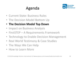 Agenda
•    Current State: Business Rules
•    The Decision Model Bottom Up
•    The Decision Model Top Down
•    Impact on Business Analysis
•    FirstSTEP – A Requirements Framework
•    Technology to Enable Decision Management
•    Real World Testimony & Case Studies
•    The Ways We Can Help
•    How to Learn More
    © 2010 Knowledge Partners International LLC ●www.kpiusa.com ● www.thedecisionmodel.com   26
 