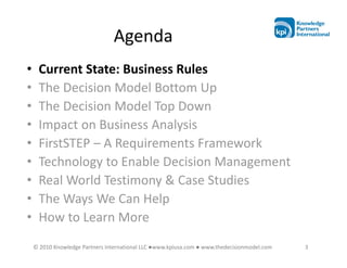 Agenda
•    Current State: Business Rules
•    The Decision Model Bottom Up
•    The Decision Model Top Down
•    Impact on Business Analysis
•    FirstSTEP – A Requirements Framework
•    Technology to Enable Decision Management
•    Real World Testimony & Case Studies
•    The Ways We Can Help
•    How to Learn More
    © 2010 Knowledge Partners International LLC ●www.kpiusa.com ● www.thedecisionmodel.com   3
 