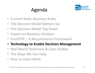 Agenda
•    Current State: Business Rules
•    The Decision Model Bottom Up
•    The Decision Model Top Down
•    Impact on Business Analysis
•    FirstSTEP – A Requirements Framework
•    Technology to Enable Decision Management
•    Real World Testimony & Case Studies
•    The Ways We Can Help
•    How to Learn More
    © 2010 Knowledge Partners International LLC ●www.kpiusa.com ● www.thedecisionmodel.com   43
 
