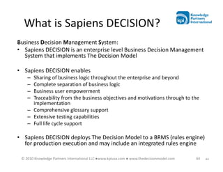 What is Sapiens DECISION?
Business Decision Management System:
• Sapiens DECISION is an enterprise level Business Decision Management
  System that implements The Decision Model

• Sapiens DECISION enables
    – Sharing of business logic throughout the enterprise and beyond
    – Complete separation of business logic
    – Business user empowerment
    – Traceability from the business objectives and motivations through to the
      implementation
    – Comprehensive glossary support
    – Extensive testing capabilities
    – Full life cycle support

• Sapiens DECISION deploys The Decision Model to a BRMS (rules engine)
  for production execution and may include an integrated rules engine

 © 2010 Knowledge Partners International LLC ●www.kpiusa.com ● www.thedecisionmodel.com   44   44
 
