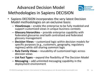 Advanced Decision Model
Methodologies in Sapiens DECISION
• Sapiens DECISION incorporates the very latest Decision
  Model methodologies on an exclusive basis:
    – ViewGroups – enable the enterprise to be fully modeled and
      support customized views in unique business contexts
    – Glossary hierarchies – provide enterprise capability with
      federated glossaries and both centralized and federated
      glossary management
    – Decision Views – customized logic within decision models for
      specific purposes (e.g., customers, geography, regulatory
      regimes) while still sharing common logic
    – Rule Family Views – reusability of customized logic across
      decision views
    – List Fact Types – expand the flexibility of The Decision Model
    – Messaging – add unlimited messaging capability in the
      deployment environment
 © 2010 Knowledge Partners International LLC ●www.kpiusa.com ● www.thedecisionmodel.com   50   50
 