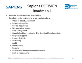 Sapiens DECISION
                                 Roadmap 1
• Release 1 – Immediate Availability
• Ready to build enterprise scale decision base:
    –   Internet-based Application
    –   Enterprise capable
    –   Source Documents
    –   Decision View Support
    –   Rule Family Build
    –   Model checking – enforcing The Decision Model principles
    –   Graphics support
    –   Impact Analysis
    –   Versioning
    –   Audit
    –   Governance
    –   Security
    –   Interface to deployment environments
    –   Built in rules engine

 © 2010 Knowledge Partners International LLC ●www.kpiusa.com ● www.thedecisionmodel.com   51
 