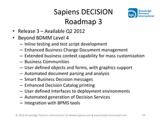 Sapiens DECISION
                                 Roadmap 3
• Release 3 – Available Q2 2012
• Beyond BDMM Level 4
    –   Inline testing and test script development
    –   Enhanced Business Change Document management
    –   Extended business context capability for mass customization
    –   Business Communities
    –   User defined objects and forms, with graphics support
    –   Automated document parsing and analysis
    –   Smart Business Decision messages
    –   Enhanced Decision Catalog printing
    –   User defined Interfaces to deployment environments
    –   Automated generation of Decision Services
    –   Integration with BPMS tools

 © 2010 Knowledge Partners International LLC ●www.kpiusa.com ● www.thedecisionmodel.com   53
 