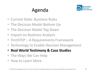 Agenda
•    Current State: Business Rules
•    The Decision Model Bottom Up
•    The Decision Model Top Down
•    Impact on Business Analysis
•    FirstSTEP – A Requirements Framework
•    Technology to Enable Decision Management
•    Real World Testimony & Case Studies
•    The Ways We Can Help
•    How to Learn More
    © 2010 Knowledge Partners International LLC ●www.kpiusa.com ● www.thedecisionmodel.com   54
 