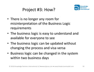 Project #3: How?
• There is no longer any room for
  misinterpretation of the Business Logic
  requirements
• The business logic is easy to understand and
  available for everyone to see
• The business logic can be updated without
  changing the process and visa versa
• Business logic can be changed in the system
  within two business days

 © 2010 Knowledge Partners International LLC ●www.kpiusa.com ● www.thedecisionmodel.com   59
 
