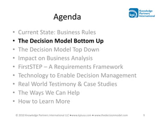 Agenda
•    Current State: Business Rules
•    The Decision Model Bottom Up
•    The Decision Model Top Down
•    Impact on Business Analysis
•    FirstSTEP – A Requirements Framework
•    Technology to Enable Decision Management
•    Real World Testimony & Case Studies
•    The Ways We Can Help
•    How to Learn More
    © 2010 Knowledge Partners International LLC ●www.kpiusa.com ● www.thedecisionmodel.com   9
 