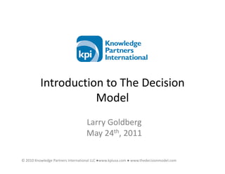 Introduction to The Decision
                     Model
                                    Larry Goldberg
                                    May 24th, 2011

© 2010 Knowledge Partners International LLC ●www.kpiusa.com ● www.thedecisionmodel.com
 