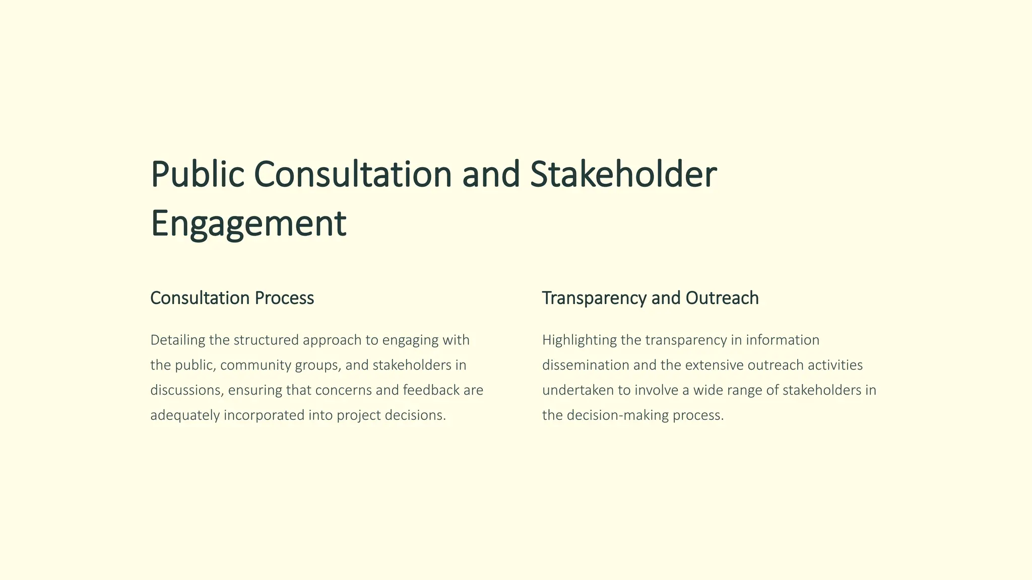 Public Consultation and Stakeholder
Engagement
Consultation Process
Detailing the structured approach to engaging with
the public, community groups, and stakeholders in
discussions, ensuring that concerns and feedback are
adequately incorporated into project decisions.
Transparency and Outreach
Highlighting the transparency in information
dissemination and the extensive outreach activities
undertaken to involve a wide range of stakeholders in
the decision-making process.
 
