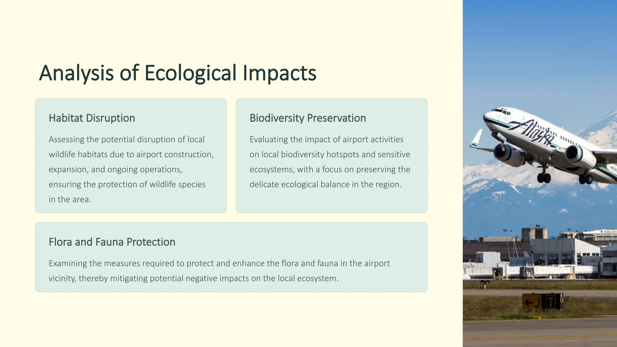 Analysis of Ecological Impacts
Habitat Disruption
Assessing the potential disruption of local
wildlife habitats due to airport construction,
expansion, and ongoing operations,
ensuring the protection of wildlife species
in the area.
Biodiversity Preservation
Evaluating the impact of airport activities
on local biodiversity hotspots and sensitive
ecosystems, with a focus on preserving the
delicate ecological balance in the region.
Flora and Fauna Protection
Examining the measures required to protect and enhance the flora and fauna in the airport
vicinity, thereby mitigating potential negative impacts on the local ecosystem.
 