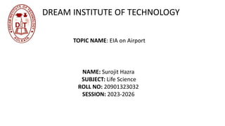 DREAM INSTITUTE OF TECHNOLOGY
TOPIC NAME: EIA on Airport
NAME: Surojit Hazra
SUBJECT: Life Science
ROLL NO: 20901323032
SESSION: 2023-2026
 