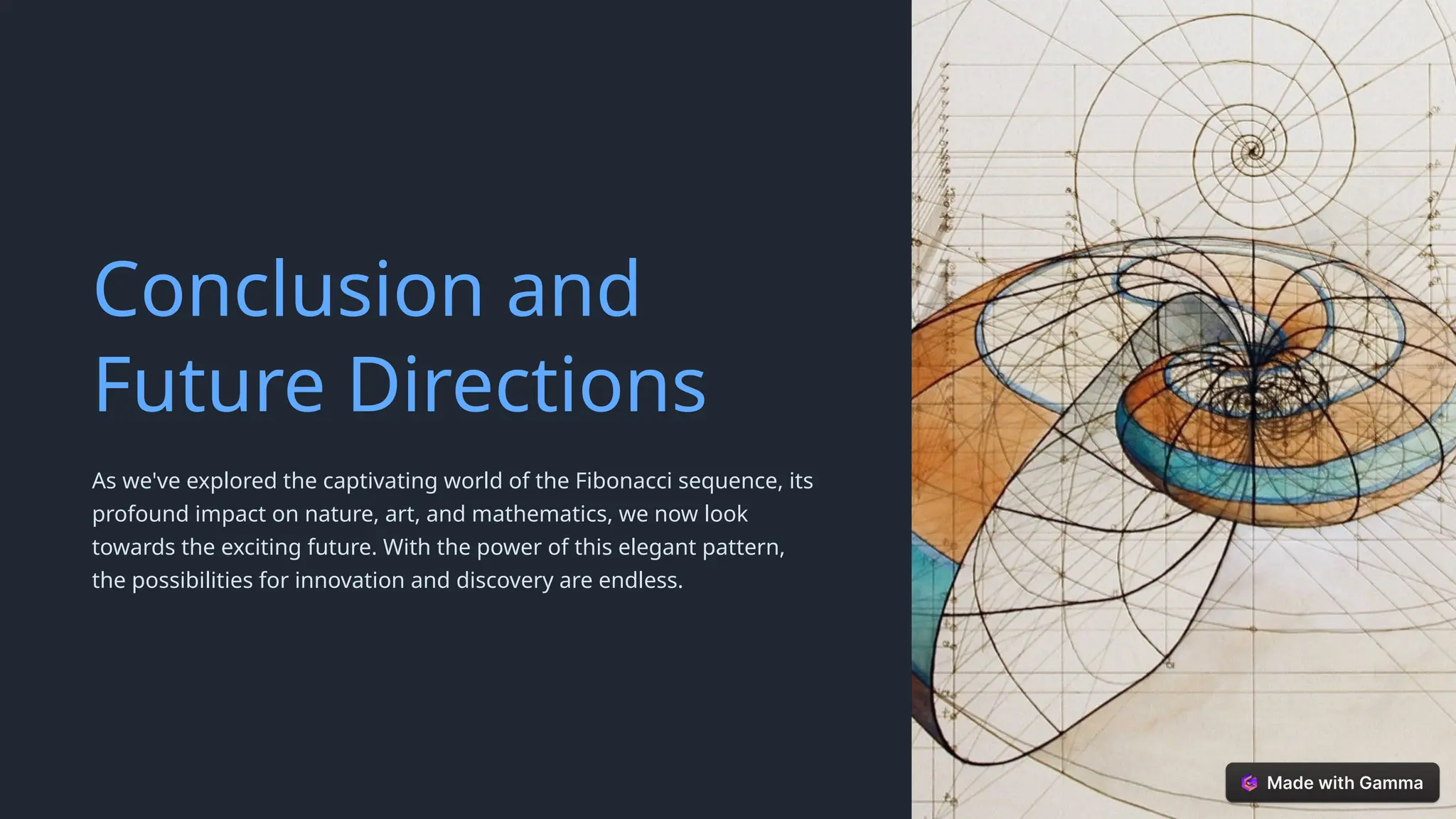 Conclusion and
Future Directions
As we've explored the captivating world of the Fibonacci sequence, its
profound impact on nature, art, and mathematics, we now look
towards the exciting future. With the power of this elegant pattern,
the possibilities for innovation and discovery are endless.
 