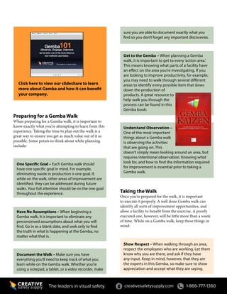 Preparing for a Gemba Walk
When preparing for a Gemba walk, it is important to
know exactly what you’re attempting to learn from this
experience. Taking the time to plan out the walk is a
great way to ensure you get as much value out of it as
possible. Some points to think about while planning
include:
One Specific Goal – Each Gemba walk should
have one specific goal in mind. For example,
eliminating waste in production is one goal. If,
while on the walk, other areas of improvement are
identified, they can be addressed during future
walks. Your full attention should be on the one goal
throughout the experience.
Have No Assumptions – When beginning a
Gemba walk, it is important to eliminate any
preconceived assumptions about what you will
find. Go in as a blank slate, and seek only to find
the truth in what is happening at the Gemba, no
matter what that is.
Document the Walk – Make sure you have
everything you’ll need to keep track of what you
learn while on the Gemba walk. Whether you’re
using a notepad, a tablet, or a video recorder, make
creativesafetysupply.com 1-866-777-1360The leaders in visual safety.
sure you are able to document exactly what you
find so you don’t forget any important discoveries.
Get to the Gemba – When planning a Gemba
walk, it is important to get to every‘action area.’
This means knowing what parts of a facility have
an effect on the area you’re investigating. If you
are looking to improve productivity, for example,
you may need to walk through several different
areas to identify every possible item that slows
down the production of
products. A great resource to
help walk you through the
process can be found in this
Gemba book:
Understand Observation –
One of the most important
things about a Gemba walk
is observing the activities
that are going on. This
doesn’t simply mean looking around an area, but
requires intentional observation. Knowing what
look for, and how to find the information required
for improvement is essential prior to taking a
Gemba walk.
Taking the Walk
Once you’re prepared for the walk, it is important
to execute it properly. A well done Gemba walk can
identify all sorts of improvement opportunities, and
allow a facility to benefit from the exercise. A poorly
executed one, however, will be little more than a waste
of time. While on a Gemba walk, keep these things in
mind:
Show Respect – When walking through an area,
respect the employees who are working. Let them
know why you are there, and ask if they have
any input. Keep in mind, however, that they are
the experts in this Gemba, so make sure to show
appreciation and accept what they are saying.
Click here to view our slideshare to learn
more about Gemba and how it can benefit
your company.
 