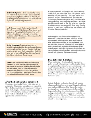 creativesafetysupply.com 1-866-777-1360The leaders in visual safety.
No Snap Judgments – Don’t assume after seeing
one problem that you know the root cause of the
issue you’re trying to solve. While on the walk, the
goal is to gather up information and learn as much
as possible, not to make judgments.
Look Deeper – Avoid the temptation to walk
through an area with just a superficial look at what
is going on. Always try to look deeper into what
is happening. Look at what might be causing a
particular action. Thinking about root causes rather
than symptoms is essential.
Be the Employee – To as great an extent as
possible, try to look at the Gemba through the eyes
of the employee. Find out why they do, think, say
or act in certain ways. Don’t assume they think the
same way as you, ask lots of questions and spend
lots of time listening to their answers.
Listen – One problem many leaders have is that
they want to jump in and answer problems, or
give retorts to criticisms. On a Gemba walk, make
sure you always listen to the employees who
are working in the area. Let them vent, and get
everything out that they want to say. There is often
very valuable information in their words.
After the Gemba walk is completed
Once you’ve completed a Gemba walk, make sure to
evaluate the things you’ve learned as soon as possible.
This will allow you to have the experience fresh in your
mind. Evaluating the information you’ve gathered is
where you’ll actually be coming up with the solutions
to any problems identified, or where you will find
opportunities for improvements.
Whenever possible, validate your conclusions with the
people from which you drew them. For example, if after
a Gemba walk you identified a process of getting new
materials as where the production is slowing down,
bring that to the people doing the work. Ask them what
they think about your conclusion, and if they see that as
a problem too. It could be that this is the root cause, but
by validating your conclusion with those in the Gemba,
you can be much more confident that your solution will
bring the changes you desire.
Presenting your conclusions to the employees will
also help in a variety of other ways. When this is done,
employees will see that action is being taken based on
what you learned from them on the Gemba walk. This
will help them to be open to helping with future walks as
well. Another benefit is that it will prepare them for any
needed changes that will be put in place. Letting them see
the conclusions you made, and any possible improvements
that will help ensure the changes are accepted.
Data Collection & Analysis
When performing a Gemba walk, it is important to
gather as much information as possible. One key thing
to keep in mind about this, however, is that you are not
simply collecting data for a traditional analysis. The
Gemba walk is not a time to gather data such as how
many parts a particular area is producing per hour.
While this data could be important, it is not necessary
for Gemba walks.
Instead, the leader performing the walk will want to
take a more holistic look at the area. Data gathered from
these walks could be something like an observation
about employees reporting that a particular machine is
frequently breaking down. Another example could be
that a production line often runs out of a particular part
and has to wait for it to arrive. While these are not the
traditional forms of data most leaders rely on, they can
actually be more important.
 