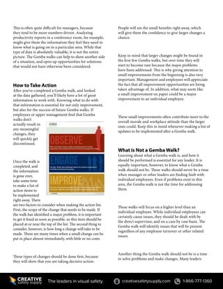 creativesafetysupply.com 1-866-777-1360The leaders in visual safety.
This is often quite difficult for managers, because
they tend to be more numbers driven. Analyzing
productivity reports in a conference room, for example,
might give them the information they feel they need to
know what is going on in a particular area. While that
type of data is absolutely valuable, it is not the entire
picture. The Gemba walks can help to show another side
of a situation, and open up opportunities for solutions
that would not have otherwise been considered.
How to Take Action
After you’ve completed a Gemba walk, and looked
at the data gathered, you’ll likely have a lot of great
information to work with. Knowing what to do with
that information is essential for not only improvement,
but also for the success of future Gemba walks. If
employees or upper management find that Gemba
walks don’t
actually result in
any meaningful
changes, they
will quickly get
discontinued.
Once the walk is
completed, and
the information
is gone over,
take some time
to make a list of
action items to
be implemented
right away. There
are two factors to consider when making the action list.
First, the scope of the change that needs to be made. If
the walk has identified a major problem, it is important
to get it fixed as soon as possible, so this item should be
placed at or near the top of the list. The second thing to
consider, however, is how long a change will take to be
made. There are many times when a small change can be
put in place almost immediately, with little or no costs.
These types of changes should be done first, because
they will show that you are taking decisive action.
People will see the small benefits right away, which
will give them the confidence to give larger changes a
chance.
Keep in mind that larger changes might be found in
the first few Gemba walks, but over time they will
start to become rare because the major problems
have been addressed. This is why giving attention to
small improvements from the beginning is also very
important. Management and employees will appreciate
the fact that all improvement opportunities are being
taken advantage of. In addition, what may seem like
a small improvement on paper could be a major
improvement to an individual employee.
These small improvements often contribute more to the
overall morale and workplace attitude than the larger
ones could. Keep this in mind whenever making a list of
updates to be implemented after a Gemba walk.
What is Not a Gemba Walk?
Learning about what a Gemba walk is, and how it
should be performed is essential for any leader. It is
equally important, however, to know what a Gemba
walk should not be. These walks should never be a time
when manager or other leaders are finding fault with
individual employees. Even if problems exist in this
area, the Gemba walk is not the time for addressing
them.
These walks will focus on a higher level than an
individual employee. While individual employees can
certainly cause issues, they should be dealt with by
the direct supervisor, and on a case by case basis. The
Gemba walk will identify issues that will be present
regardless of any employee turnover or other related
issues.
Another thing the Gemba walk should not be is a time
to solve problems and make changes. Many leaders
 