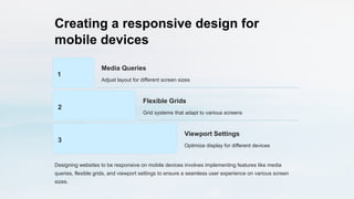 Creating a responsive design for
mobile devices
1
Media Queries
Adjust layout for different screen sizes
2
Flexible Grids
Grid systems that adapt to various screens
3
Viewport Settings
Optimize display for different devices
Designing websites to be responsive on mobile devices involves implementing features like media
queries, flexible grids, and viewport settings to ensure a seamless user experience on various screen
sizes.
 