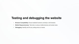 Testing and debugging the website
• Browser Compatibility: Ensure website functions correctly on all browsers
• Mobile Responsiveness: Test site on various mobile devices and screen sizes
• Debugging: Identify and fix any coding errors or issues
 