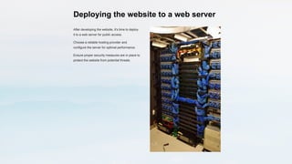Deploying the website to a web server
After developing the website, it's time to deploy
it to a web server for public access.
Choose a reliable hosting provider and
configure the server for optimal performance.
Ensure proper security measures are in place to
protect the website from potential threats.
 