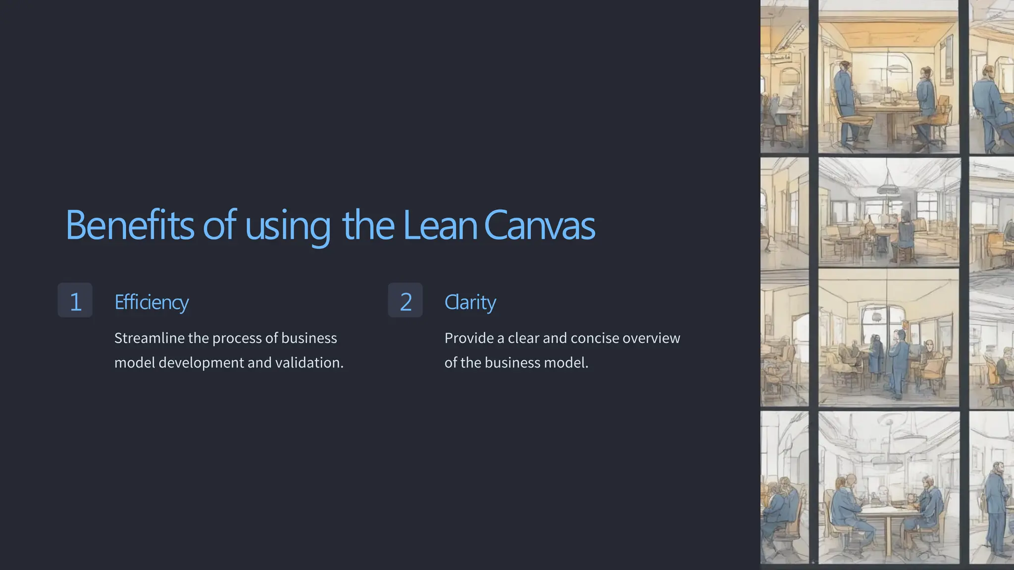 Benefits of using theLeanCanvas
1 Efficiency
Streamline the process of business
model development and validation.
2 Clarity
Provide a clear and concise overview
of the business model.
 