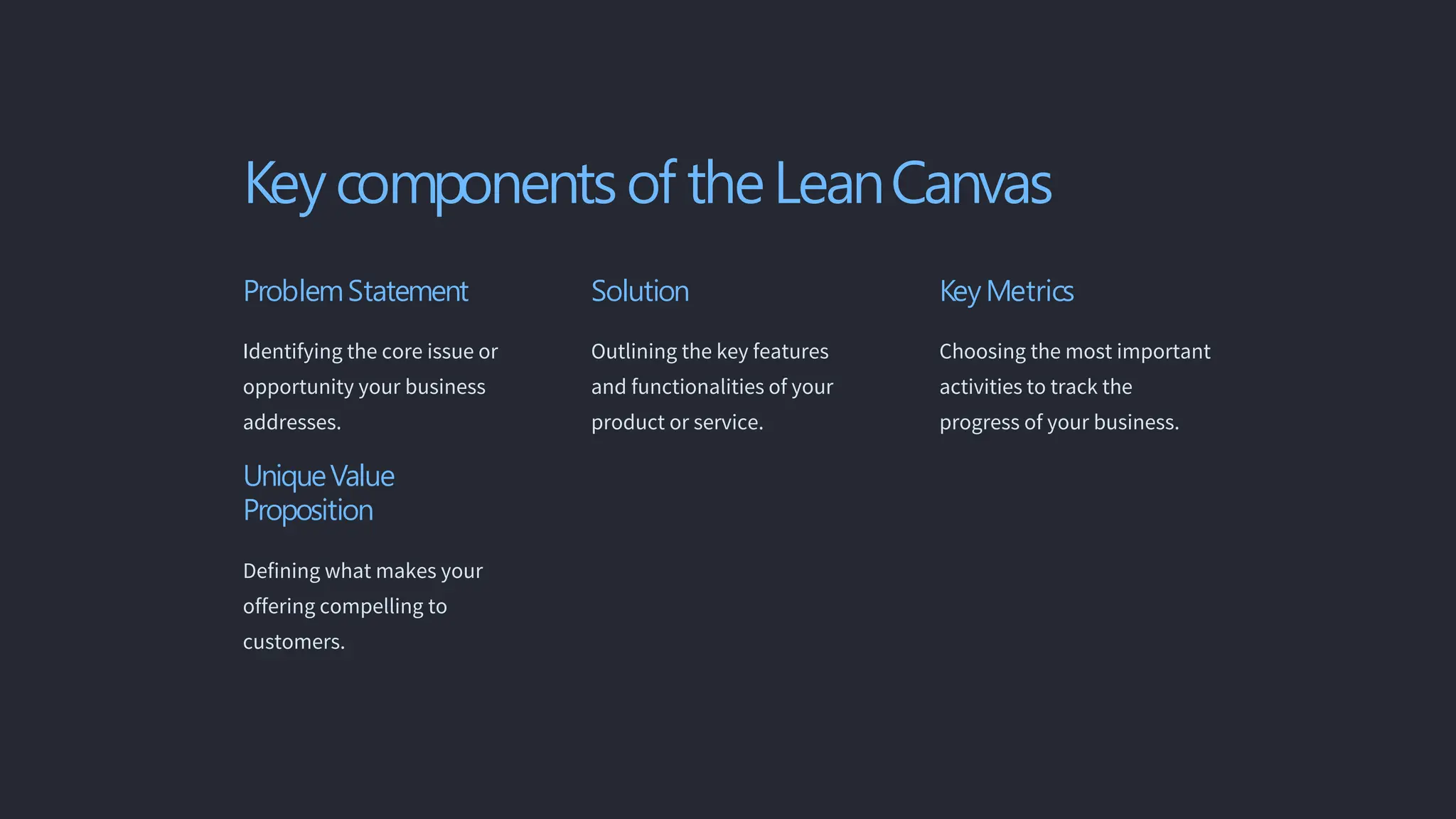 Key components of theLeanCanvas
ProblemStatement
Identifying the core issue or
opportunity your business
addresses.
UniqueValue
Proposition
Defining what makes your
offering compelling to
customers.
Solution
Outlining the key features
and functionalities of your
product or service.
Key Metrics
Choosing the most important
activities to track the
progress of your business.
 