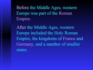 Before  the Middle Ages, western Europe was part of the  Roman Empire . After  the Middle Ages, western Europe included the Holy Roman Empire, the kingdoms of  France  and  Germany , and a number of smaller states.   