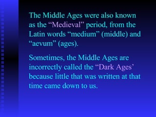 The Middle Ages were also known as the  “Medieval”  period, from the Latin words “medium” (middle) and “aevum” (ages). Sometimes, the Middle Ages are incorrectly called the  “Dark Ages’  because little that was written at that time came down to us. 