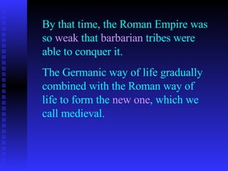 By that time, the Roman Empire was so  weak  that  barbarian  tribes were able to conquer it. The Germanic way of life gradually combined with the Roman way of life to form the  new one , which we call medieval. 