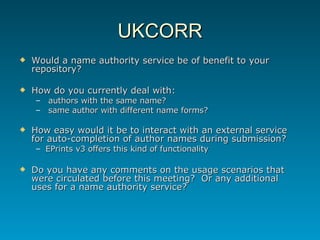 UKCORR Would a name authority service be of benefit to your repository? How do you currently deal with: authors with the same name? same author with different name forms? How easy would it be to interact with an external service for auto-completion of author names during submission? EPrints v3 offers this kind of functionality Do you have any comments on the usage scenarios that were circulated before this meeting?  Or any additional uses for a name authority service? 