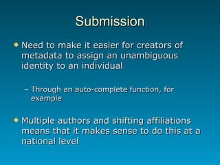 Submission Need to make it easier for creators of metadata to assign an unambiguous identity to an individual Through an auto-complete function, for example Multiple authors and shifting affiliations means that it makes sense to do this at a national level 