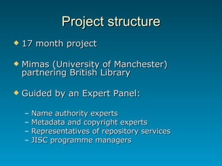 Project structure 17 month project Mimas (University of Manchester) partnering British Library Guided by an Expert Panel: Name authority experts Metadata and copyright experts Representatives of repository services JISC programme managers 