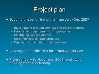 Project plan Scoping phase for 6 months from July–Dec 2007 Investigating existing services and data structures Establishing requirements of repositories Identifying sources of data Determining ideal data structure Mapping source data to this structure Leading to specification for prototype service From January to November 2008, prototype development and testing 
