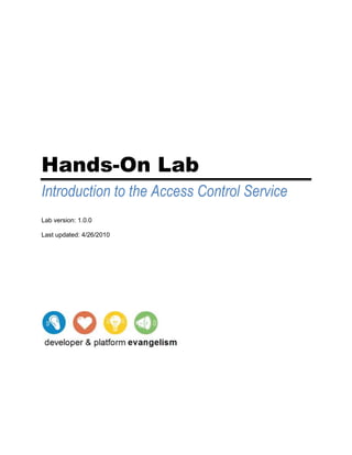 Hands-On Lab<br />Introduction to the Access Control Service<br />Lab version: 1.0.0<br />Last updated:  DATE  quot;
M/d/yyyyquot;
 9/29/200811/16/2009<br />Contents<br /> TOC    quot;
Heading 3,2,pp Topic,1,PP Procedure start,3quot;
 Overview PAGEREF _Toc245814168  3<br />Exercise 1: Using ACS with Symmetric Keys PAGEREF _Toc245814169  13<br />Task 1 - Exploring the Initial Solution PAGEREF _Toc245814170  15<br />Task 2 - Sign up for .NET Services and create a service namespace PAGEREF _Toc245814171  16<br />Task 3 - Set the service to accept & validate ACS tokens PAGEREF _Toc245814172  20<br />Task 4 - Configure the ACS Service Namespace to implement access logic for a specific caller PAGEREF _Toc245814173  25<br />Task 5 - Configure the client to use ACS to access the Service PAGEREF _Toc245814174  30<br />Exercise 1: Verification PAGEREF _Toc245814175  33<br />Exercise 1: Summary PAGEREF _Toc245814176  36<br />Exercise 2: Using ACS with SAML Tokens PAGEREF _Toc245814177  36<br />Task 1 - Configure the ACS service to accept users from a directory PAGEREF _Toc245814178  38<br />Task 2 - Create an “ADFSv2 ready” client PAGEREF _Toc245814179  44<br />Exercise 2: Verification PAGEREF _Toc245814180  49<br />Exercise 2: Summary PAGEREF _Toc245814181  50<br />Summary PAGEREF _Toc245814182  50<br />Overview<br />The .NET Services Access Control Service (ACS) is a service designed to secure REST web services. ACS allows a REST web services to integrate with both simple clients and enterprise identity technologies using a single code base.<br />ACS simplifies access control by enabling Web service providers to offload the cost and complexity of integrating with various customer identity technologies. Without having to understand and address each of these technologies, Web services can easily integrate with ACS using a simple provisioning process and REST-based management API. Subsequently, the web service can allow ACS to serve as the point of integration for service consumers.<br />This hands-on lab will show you how to take advantage of ACS to manage access control to your REST web services. <br />The lab will explore how to handle access using symmetric keys as credentials, a common practice when accessing REST APIs. ACS extends the common scenario with claims-based access capabilities while maintaining the simplicity of the REST approach.<br />Furthermore, the lab will demonstrate how you can use ACS for easily bridging the gap that traditionally separate the worlds of enterprise services and REST services. You will learn how you can take advantage of preexisting identity infrastructure, such as Active Directory and ADFSv2, for enabling enterprise users to instantly access REST web services.<br />While the samples will be based on .NET and WCF, you will discover that what you will learn about the use of ACS can be easily generalized to other platforms.<br />Objectives<br />In this Hands-On Lab, you will learn how to:<br />Modify your WCF services to take advantage of ACS for handling access control<br />Create and manage ACS Service Namespaces; work with token policies, issuers, scopes and rules<br />Invoke REST web services secured by ACS<br />Obtain tokens from ACS via SAML token, and use them to invoke REST web services<br />System Requirements<br />You must have the following items to complete this lab:<br />Microsoft® Windows® Vista SP2 (32-bits or 64-bits) , Microsoft® Windows Server 2008 SP2 (32-bit or 64-bit), Microsoft® Windows Server 2008 R2, or Microsoft® Windows® 7 RTM (32-bits or 64-bits)<br />Microsoft® .NET Framework 3.5 SP1<br />Microsoft® Visual Studio 2008<br />Microsoft® Windows Identity Foundation Runtime<br />Microsoft® Windows PowerShell<br />Setup<br />You must perform the following steps to prepare your computer for this lab. <br />Run the command file SetupLab.cmd located at %YourInstallationFolder%absntroToAccessControlServiceourceetup as administrator (right-click the SetupLab.cmd file and select Run as administrator). This script will just install some code snippets that will be used across the lab and the localhost certificate used in the second exercise by the local STS.<br />Note: For convenience, much of the code is available as Visual Studio code snippets. This command file launches the Visual Studio installer file that installs the code snippets for the lab and then it installs the required certificates to perform this lab.<br />The following screen is shown first. Click Next to continue.<br />Figure 1<br />Running the Configuration Wizard<br />The following screen shows a summary of the steps the Configuration Wizard will make. Click Next to continue to the prerequisite validation.<br />Figure 2<br />Summary of steps in the Configuration Wizard<br />The Configuration Wizard will now check for missing dependencies. If missing dependencies are found, the wizard will aid you in downloading and installing them. After fixing the dependencies you may click Rescan to attempt to detect the remaining dependencies.<br />Figure 3<br />Configuration Wizard showing missing dependencies<br />Finally, when the Configuration Wizard verified that all the prerequisites are in place, click Next to continue with the lab configuration. The next step is to install the Code Snippets.<br />Figure 4<br />Configuration Wizard showing prerequisites<br />When the Visual Studio Content Installer is shown, choose all items from the list (by default all items are selected) and click Next.<br />Figure 5<br />Code snippets for exercises<br />A dialog window appears warning that the file is not signed; choose Yes to proceed anyway.<br />Figure 6<br />Warning dialog window<br />When prompted for the location of the C# snippets, highlight all snippets, click the check box next to My Code Snippets under the Visual Studio 2008 node, and click Next.<br />Figure 7<br />Installation location for C# code snippets<br />Click Finish to install the code snippets.<br />Figure 8<br />Summary of the content to be installed<br />The installation should proceed and install all snippets.<br />Figure 9<br />Installation completed<br />Click Close to dismiss the confirmation dialog.<br />Note: Next, the setup script will proceed by replacing any existing localhost certificate with a new one. If you already have a quot;
localhostquot;
 certificate needed by another application, ensure to make a back up copy of it before continue with the lab's certificates installation.<br />You can find more information on how to back up a certificate by Exporting the Certificate with the Private Key on this TechNet link.<br />Once closed the code snippets installer, the setup script will proceed with the certificates installation. If prompted, press Y to continue with the required certificates installation.<br />Figure 10<br />Certificates installation finished<br />When finished press any key to close the setup console.<br />Note: In addition to the setup script inside the %YourInstallationFolder%absntroToAccessControlServiceourceetup folder, there is a Cleanup.cmd file you can use to uninstall all the code snippets installed by the SetupLab.cmd script.<br />Exercises<br />The following exercises make up this Hands-On Lab:<br />Using ACS with Symmetric Keys<br />Using ACS with SAML Tokens<br />Note: Each exercise is accompanied by a starting solution. These solutions are missing some code sections that are completed through each exercise and therefore will not work if running them directly.<br />Inside each exercise you will also find an end folder where you find the resulting solution you should obtain after completing the exercises. You can use this solution as a guide if you need additional help working through the exercises.<br />Using the Code Snippets<br />With code snippets you have all the code you need at your fingertips. The lab document will tell you exactly when you can use them. For example,<br />Add the following using statements.<br />(Code Snippet – Introduction to ACS Lab - Ex01 Default Usings)<br />C#<br />using System.Linq;<br />using Microsoft.IdentityModel.Claims;<br />To add this code snippet in Visual Studio you simply place the cursor where you'd like the code to be inserted, start typing the snippet name, in this case IntroductionToACSLabEx01DefaultUsings, watch as Intellisense picks up the snippet name, and hit the TAB key twice once the snippet you want is selected. The code will be inserted at the cursor location. <br />To insert a code snippet using the mouse rather than the keyboard (i.e. for web.config file and any other XML document), right-click where you want the code snippet to be inserted, select Insert Snippet... then My Code Snippets and then select the relevant snippet.<br />To learn more about Visual Studio IntelliSense Code Snippets, including how to create your own, please see http://msdn.microsoft.com/en-us/library/ms165392.aspx. <br />Estimated time to complete this lab: 50 minutes <br />Exercise 1: Using ACS with Symmetric Keys<br />Imagine you run a web site that offers weather forecast reports. Your business model has always been selling access to your web pages, but your customers are increasingly pressuring you to provide programmatic access to your forecasts, so that they can be easily integrated in their applications.<br />You want to satisfy their demands, but you don’t want to get caught in managing multiple relationships or invest too much energy in handling access control for your API.<br />Enter the Access Control Service (ACS).  You can outsource to ACS most of your access control logic.<br /> ACS takes care of authenticating your customers for you, issuing them a token that proves they successfully authenticated and that contains information about their access rights. All you need to do from your application is verifying the presence of such a token in the call, and enforce the access control policies that its content entails.<br />The interaction described above is commonly known as claims-based access, from the fact that the user attributes included in the token are known as claims. A claim is a statement about a user, issued by an authority: if an application receives claims about a user from an authority it trusts, it will assume those claims to be true and act upon them accordingly. This is a very natural process, which we commonly experience in real life without even knowing it: every time you show your driver’s license for proving your age you are using claims.<br />Claims-based access is common practice for enterprise grade SSO solutions, based on open protocols such as WS-Federation, SAML and WS-Trust, however it was not available for REST scenarios until now.<br />ACS implements a new REST-friendly protocol, called WRAP (Web Resource Authorization Protocol), which allows you to request tokens from ACS and use them when invoking REST services. The tokens you obtain from the ACS are Simple Web Tokens, or SWT: their compact format makes them ideal for REST. <br />This exercise will expand on the weather reporting scenario above, and will walk you through the process of: <br />Modifying a WCF service to take advantage of ACS for handling access control<br />Create and manage an ACS Service Namespace; learn how to work with ACS resources (token policies, issuers, scopes and rules)<br />Enable a client to obtain a token from ACS via symmetric key, and use it for invoking the WCF service above in a RESTful way<br />Figure 11<br />A summary of the scenario enabled by this exercise. The client requests (1) and obtains (2) a SWT token from the Access Control Service. The client then uses the SWT to invoke the service (3) and, upon successful authorization in ACSAuthorizationManager (4), reaches the intended service method.<br />Task 1 - Exploring the Initial Solution<br />The exercise will modify an existing solution, which already contains a WCF service and its client ready for you to try. The service is exposed with a REST-friendly binding, and has no authentication. Let’s take a look at it. Open Microsoft Visual Studio 2008 with administrator privileges. From Start | All Programs | Microsoft Visual Studio 2008, right-click on Microsoft Visual Studio 2008 and select Run as administrator.<br />Open the SimmetricKey.sln solution file located in the %YourInstallationFolder%absntroToAccessControlServiceourcex01-UsingACSWithSymmetricKeyegin folder.<br />Right click on the Service project (in Solution Explorer), and select Debug | Start new instance to run the Service. The web service is a façade to the weather reporting system, and offers two methods corresponding to two different reports for a given zip code: one that spawns three days and another that covers ten days.<br />Figure 12<br />Weather Service running in console<br />Right click on the Client project (in Solution Explorer), and select Debug | Start new instance to run the Client. The client will request the three days report and the ten days one after the other. We have no authentication or authorization mechanism in place, hence both calls will succeed.<br />Figure 13<br />Weather Service Client running<br />Close both applications. Both applications may be closed by pressing Enter on their window.<br />Task 2 - Sign up for .NET Services and create a service namespace<br />In this task, you will create a new .NET Services project. <br />Navigate to https://netservices.azure.com. You will be prompted for your Windows Live ID credentials if you are not already signed in.<br />Create a new Project. Type a project name, such as your company name or your name, accept the Terms of Use and click the OK button. <br />Figure 14<br />Azure .Net Services – Create a new project<br />Now you will add the first Service Namespace to the project just created. A Service Namespace represents a namespace for the Service Bus and the Access Control Service. To do this, click on the name of the newly created Project and then click the Add Service Namespace link.<br />Figure 15<br />Azure .Net Services – Project Summary<br />Type in a name for your Service Namespace, select a Region for your service to run in, and click the Create button. Make sure to validate the availability of the name first. Service names must be globally unique as they are in the cloud and accessible by whomever you decide to grant access.<br />Please be patient while your service is activated. It can take a few minutes while it is provisioned. <br />You may have to refresh the browser to show the service is active. <br />Figure 16<br />Azure .Net Services – Creating a Service Namespace<br />Figure 17<br />Azure .Net Services – Project Summary listing the Service Namespaces<br />Click on the Service Namespace just created and review the information like the management key, the different endpoints to interact with the Access Control Service, etc.<br />Figure 18<br />The Service Namespace details<br />Note: To sign in at any time, simply navigate to https://netservices.azure.com,  click Sign In and provide your Live ID credentials. Clicking the .Net Services tab on the left will list the Services Projects associated with your account.<br />Task 3 - Set the service to accept & validate ACS tokens<br />Your service will need few modifications in order to take advantage of ACS. In summary, you will need to ensure that before your code is invoked the content of the request is inspected, searching for a SWT token. Once verified its presence, you will have to check that it is signed with the correct key (more on this below) and that it contains the claims that your access control policy mandates. <br />WCF provides various extensibility points you can leverage in order to inspect the request before it reaches your service code.  In this case, an appropriate way of implementing the checks described above is to derive from the ServiceAuthorizationManager class and embed the necessary logic in it.<br />Once we have our custom ServiceAuthorizationManager class we can insert it in the WCF pipeline, so that it will be automatically executed for us at every service invocation.  <br />For the purposes of this lab we are providing a ServiceAuthorizationManager implementation for you, ready to be imported in the WCF service project. In Solution Explorer, right click on the Service project and select Add | Existing Item. Browse to the %YourInstallationFolder%absntroToAccessControlServicex01-UsingACSWithSymmetricKeyssets folder and select ACSAuthorizationManager.cs. Click OK to close the window.<br />Let’s take a quick peek at the ACSAuthorizationManager class. Double-click on the ACSAuthorizationManager.cs file you just imported. The class has just two members and a simple constructor:<br />C#<br />public class ACSAuthorizationManager : ServiceAuthorizationManager<br />{<br />    private TokenValidator validator;<br />    private string requiredClaimType;<br />    public ACSAuthorizationManager(string trustedSolution, string trustedAudienceValue, string trustedSigningKey, string requiredClaimType)<br />    {<br />        this.validator = new TokenValidator(trustedSolution, trustedAudienceValue, trustedSigningKey);<br />        this.requiredClaimType = requiredClaimType;<br />    }<br />Note: The TokenValidator class contains the logic that establishes if the incoming token is well formed and has not been tampered with; the requiredClaimType member represents the claim we expect to receive, and on which we want to perform our access control checks.<br />The constructor simply instantiates a new TokenValidator (more on its initialization parameters below) and assigns the requiredClaimtype member.<br />The key method of a ServiceAuthorizationManager is CheckAccessCore. Let’s examine our override:<br />C#<br />protected override bool CheckAccessCore(OperationContext operationContext)<br />{<br />    // get the authorization header<br />    string authorizationHeader = WebOperationContext.Current.IncomingRequest.Headers[HttpRequestHeader.Authorization];<br />    if (!string.IsNullOrEmpty(authorizationHeader))<br />    {<br />        // check that it starts with 'simpleapiauth'<br />        if (authorizationHeader.StartsWith(quot;
WRAPv0.8quot;
, StringComparison.OrdinalIgnoreCase))<br />        {<br />            // check there is a ' ' between 'simpleapiauth' and the token<br />            // no other spaces allowed<br />            string[] tokenValues = authorizationHeader.Split(' ');<br />            if (tokenValues.Length == 2)<br />            {<br />                // validate the token<br />                if (this.validator.Validate(tokenValues[1]))<br />                {<br />                    // check for an action claim and get the value<br />                    Dictionary<string, string> claims = this.validator.GetNameValues(tokenValues[1]);<br />                    // use the operation name to determine the required action value<br />                    string requiredActionClaimValue = WebOperationContext.Current.IncomingRequest.UriTemplateMatch.RelativePathSegments.First();<br />                    string actionClaimValue;<br />                    if (claims.TryGetValue(this.requiredClaimType, out actionClaimValue))<br />                    {<br />                        // check for quot;
,quot;
 delimited values<br />                        string[] actionClaimValues = actionClaimValue.Split(',');<br />                        // check for the correct action claim value<br />                        if (actionClaimValues.Contains(requiredActionClaimValue, StringComparer.OrdinalIgnoreCase))<br />                        {<br />                            return true;<br />                        }<br />                    }<br />                }<br />            }<br />        }<br />    }<br />    WebOperationContext.Current.OutgoingResponse.StatusCode = HttpStatusCode.Unauthorized;<br />    WebOperationContext.Current.OutgoingRequest.Headers.Add(quot;
WWW-Authenticatequot;
, quot;
WRAPquot;
);<br />    return false;<br />    }       <br />}<br />Without going too much into details, the method:<br />Inspects the Authorization HTTP header and verifies it is complying with the WRAP protocol<br />Retrieves the token from the header and validates it (more on this later)<br />If the token resulted valid, it retrieves the action corresponding to the method currently being called. It then queries the token to retrieve the values of the claim type indicated by requiredClaimType. If among those values there is the action of the current method, the call is authorized and CheckAccessCore returns True<br />If any of the checks above fail, the method prepares the response to return a 401:Unauthorized code to the caller and exits by returning False<br />As we have seen above, ACSAuthorizationManager relies on the helper class TokenValidator for checking the validity of the incoming token. Also in this case we are providing an implementation for you. In Solution Explorer, right click on the Service project and select Add | Existing Item. Browse to the %YourInstallationFolder%absntroToAccessControlServiceourcex01-UsingACSWithSymmetricKeyssets folder and select TokenValidator.cs. Click OK to close the window.<br />Open TokenValidator.cs by double-clicking on it in Visual Studio. The class TokenValidator contains boilerplate code for performing verifications on the incoming token: let’s take a look at its main parts.<br />The  constructor is truly straightforward:<br />C#<br />public TokenValidator(string trustedSolution, string trustedAudienceValue, string trustedSigningKey)<br />{<br />    this.trustedSigningKey = trustedSigningKey;<br />    this.trustedTokenIssuer = string.Format(acsBaseAddress, trustedSolution);<br />    this.trustedAudienceValue = trustedAudienceValue;<br />}<br />Let’s examine the meaning of the parameters it requires:<br />trustedSolution represents the name of your ACS Service Namespace. We will see its meaning in a later task, for now just consider it as a container for the authorization logic stored in ACS, and a part of the address to which you will send requests for tokens.<br />trustedSigningKey represents the key you expect the incoming token to be signed with. It is associated to the authority you trust, in this case an ACS service endpoint.<br />trustedAudienceValue is the intended destination of the call, the address to which we expect the token to be issued for. An unexpected value in this parameter would indicate that the token may have been hijacked from another call<br />The core method of TokenValidator is Validate:<br />C#<br />public bool Validate(string token)<br />{<br />    return this.IsHMACValid(token, Convert.FromBase64String(this.trustedSigningKey))<br />        && !this.IsExpired(token)<br />        && this.IsIssuerTrusted(token)<br />        && this.IsAudienceTrusted(token);<br />}<br />The method uses various utility functions for verifying various characteristics of the token. Is the signature valid? Is the token past its expiration? Is it addressed to its intended audience? And so on.<br />If you want to understand more of the SWT token format, you can examine the implementation of those utility functions: you will discover that the format is extremely simple, and so is the code required to process it.<br />Our service project now contains all the helper code we need for using ACS. Let's modify the service initialization code to include the ACSAuthorizationManager class as appropriate. First, we'll need to add a few parameters that we will have to pass down to ACSAuthorizationManager at initialization time. In Solution Explorer, Service project, double click on the Program.cs file, and add the following code right after the Program class declaration. We described the meaning of all those parameters in the former steps. The Service Namespace and TokenPolicyKey values will be obtained from our ACS settings, and we will fill them in after we will have configured our service namespace in the next task. <br />(Code Snippet – Introduction to ACS Lab - Ex01 Service Constants)<br />C#<br />public class Program<br />{<br />private const string ServiceNamespace = quot;
{insert service namespace here}quot;
;<br />private const string TokenPolicyKey = quot;
{insert token policy key here}quot;
;<br />private const string Audience = quot;
http://localhost/weatherforecastquot;
;<br />private const string RequiredClaimType = quot;
actionquot;
;<br />private const string AcsHostName = quot;
accesscontrol.windows.netquot;
;<br />public static void Main(string[] args)<br />Update the ServiceNamespace value with the Service Namespace you chose in task 2, step 4. <br />C#<br />private const string ServiceNamespace = quot;
{insert service namespace here}quot;
;<br />Finally, we will modify the service host to use ACSAuthorizationManager. To do that, in Program.cs add the following code right before the host.Open() invocation: <br />(Code Snippet – Introduction to ACS Lab - Ex01 ACS Instantiation)<br />C#<br />host.AddServiceEndpoint(typeof(IWeatherForecast), binding, new Uri(quot;
http://localhost/weatherforecastquot;
));<br />host.Authorization.ServiceAuthorizationManager = new ACSAuthorizationManager(<br />    ServiceNamespace,<br />    Audience,<br />    TokenPolicyKey,<br />    RequiredClaimType);<br />host.Open()<br />That’s it. Our service code is now ready to handle requests secured via ACS: we no longer need to worry about handling relationships, credentials or access policies from within our service.<br />All that’s left for us is telling ACS who should have access to our service, and in what terms. In order to do that, we will use the ACS Management Service to modify our Service Namespace according to our needs.<br />Task 4 - Configure the ACS Service Namespace to implement access logic for a specific caller<br />The way in which you configure your ACS Service Namespace is via the ACS management service. You can use the management service for creating, modifying and deleting the resources that are necessary for driving the token issuing behavior you want to obtain. The management service is REST-based and accepts calls secured via your service namespace managed key, which we have obtained in task 2.  <br />The November CTP of ACS provides a command line utility, ACM.exe, which allows you to interact with the management service directly from the command prompt.<br />In this task we will use ACM.exe for setting up our Service Namespace so that it will grant one customer selective access to our weatherreport service. Namely, we will grant to our partner access to the  Get3DaysForecast method but we will block calls to any other method. As we go through the steps, we will explain the purpose of the resources we will be creating and the role they play in implementing our access control logic.<br />At the end of the task our ACS Service Namespace will be ready to issue tokens expressing our authorization logic, and we will have generated the symmetric key that our customer will use for obtaining tokens from ACS and invoke our service.<br />Before everything else, we need to configure ACM.exe to refer to our Service Namespace and use our management key: this will ensure that all the commands we will enter will manipulate resources within our namespace and that the calls are authenticated with our management credentials. Without this step, we’d have to specify service name and management key for every command. Locate Acm.exe.config in the %YourInstallationFolder%absntroToAccessControlServiceourcessets folder and open it in Visual Studio.<br />Change the value of the “service” entry to the name of your Service Namespace. Change the value of the entry “mgmtKey” to the value of the management key for your Service (you can find it on the .NET services portal as shown in task 2, step 5)<br />XML<br /><?xml version=quot;
1.0quot;
 encoding=quot;
utf-8quot;
 ?><br /><configuration><br />  <appSettings><br />    <add key=quot;
servicequot;
 value=quot;
{insert service name here}quot;
/><br />    <add key=quot;
mgmtKeyquot;
 value=quot;
{insert management key here}quot;
 /><br />    <add key=quot;
hostquot;
 value=quot;
accesscontrol.windows.netquot;
/><br />  </appSettings><br /></configuration><br />We are now ready to manage our solution. We have command line templates ready for you to use for every resource you will need to create: all you need to do is copy & paste them from the text file we provide to a Powershell console and fill in the required parameters. You can find the list of commands in %YourInstallationFolder%absntroToAccessControlServiceourcex01-UsingACSWithSymmetricKeyeginetup.ps.txt. The first resource we need to create is a Token Policy. To do this, open a Powershell console, navigate to the %YourInstallationFolder%absntroToAccessControlServiceourcessets folder and paste the [CREATE_TOKENPOLICY] command from Setup.ps.txt.<br />Powershell<br />$tokenpolicyid = .cm.exe create tokenpolicy -name:weatherforecast -autogeneratekey -simpleout<br />Note: A token policy represents a set of parameters that ACS will use for issuing a token. A service namespace can contain multiple token policies.<br />A token policy is defined by four properties:<br />Id: unique identifier which characterizes the resource. Every ACS resource has one: it can be used for constructing the resource URI. The Id is assigned by the service at creation time, hence we don’t need to specify it.<br />DisplayName: a mnemonic moniker assigned to the resource. As for Id, ever ACS resource has one: however it does not have to be unique. The ACM tool represents DisplayName with the parameter name.<br />DefaultTokenLifetimeInSeconds: The number of seconds that the token will be valid for. The ACM tool represents this parameter as timeout: if you don’t specify it, as shown in our command line, the default value of 28800 seconds (8 hours) will be used.<br />SigningKey: The signing key ACS uses to sign tokens issued with this token policy. ACS sign tokens via HMACSHA256 algorithm, using 32 byte keys. ACM gives you the choice of either specify a key value, via –key parameter, or rely on the service to generate one via –autogenerate parameter. <br />Next, we need to create an ACS Scope that will gather all our access control logic that will have to be triggered when a request is sent to the URI of our weather forecast REST service. To do this, copy and paste the command [CREATE_SCOPE] from Setup.ps.txt.<br />Powershell<br />$scopeid = .cm.exe create scope -name:weatherforecast -appliesto:http://localhost/weatherforecast -tokenpolicyid:$tokenpolicyid -simpleout<br />Note: A scope is, as mentioned, the mechanism that ACS uses for associating settings to a given resource URI. As for the token policies, a service namespace can include multiple scopes. Besides the Id and DisplayName properties, common to every ACS resource, a scope is defined by:<br />AppliesTo: The URI of the resource for which we want to specify access control logic. ACM represents this with the –appliesto parameter.<br />TokenPolicyId: The tokens issued for accessing the resource specified in AppliesTo will follow the setting specified by the token policy represented by TokenPolicyId. ACS represents this value with the parameter –tokenpolicyid.<br />The time has come to define the intended audience of our service: we need to tell ACS how to recognize if a call comes from a legitimate source. To do this, copy and paste the command [CREATE_ISSUER] from Setup.ps.txt.<br />Powershell<br />$issuerid = .cm.exe create issuer -name:weatherforecastclient -issuername:weatherforecastclient -autogeneratekey -simpleout<br />Note: An issuer in ACS describes the cryptographic material that a caller will use when requesting a token. It will be used for authenticating the call and deciding which authorization logic should be applied for the specific service consumer.<br />The defining properties of an issuer in ACS are:<br />IssuerName: The name that the issuer will use for identifying itself in the token request. Note that this is different from the Name property, which is just a friendly name and never leaves the boundaries of the management service. ACM uses –issuername for representing this parameter.<br />Algorithm: This parameters determine which kind of signature ACS should expect for tokens coming from this issuer. The possible values are Symmetrick256Key, the default, and X509. We will discuss the X509 option more in depth in the next exercise.<br />CurrentKey: The key that ACS will need to use for verifying the signature of tokens coming from this issuer. If the algorithm is Symmetric256Key this will be a 32-byte SHA-256 key. If algorithm is X509, this will be a base64 encoded certificate. ACM represents this parameter with –key.<br />In our specific example we are using the option –autogeneratekey, which sets the algorithm to Symmetric256Key , creates a new 32-byte key and assigns it to this issuer. This will be the key that we will have to distribute to our intended service consumer, so that it will be able to use it for requesting tokens.<br />We finally have all the settings in place for describing our desired access control logic. In this exercise we will do something extremely simple, we will grant the right to call our Get3DaysForecast method to the issuer we previously defined and we will exclude everybody else. In practice, this means creating an ACS Rule that allows access to the Get3DaysForecast operation for any client associated to the issuer key previously created. To do this, copy and paste the command [CREATE_RULE] from Setup.ps.txt.<br />Powershell<br />.cm.exe create rule -scopeid:$scopeid -inclaimissuerid:$issuerid -inclaimtype:Issuer -inclaimvalue:weatherforecastclient -outclaimtype:action -outclaimvalue:Get3DaysForecast -name:client3days<br />Note: A rule describes the logic that should be executed when a request from a certain issuer to obtain a token for a certain resource is received. Given an incoming claim type and value, it specifies which claim type and value should be included in the token the ACS will issue (according to a given token policy). The value of the outgoing claim will contain an indication if the service should allow access to the resource being requested (if access is denied, there won't be an outgoing claim). The main parameters you need to specify when creating a rule are:<br />-scopeid: The identifier of the scope in which the rule is supposed to be triggered. The rule will be examined whenever a request to the AppliesTo resource of the indicated scope is received<br />-inclaimissuerid: The identifier of the issuer of the token we are examining. This must be a valid (existing) issuer ID.<br />-inclaimtype: The type of the claim in the token we received in the request to ACS for which we want to specify an access control condition<br />-inclaimvalue: Indicates which value of the claim type indicated in inclaimtype should elicit the execution of the rule<br />-outclaimtype: The type of the claim that should be issued by ACS in case all the input conditions are a match with the incoming token.<br />-outclaimvalue: The value of the claim that should be issued by ACS in case all the input conditions are a match with the incoming token.<br />-passthrough: If specified, ACS simply rewrites the input claim type & value in the token it will issue to the requestor.<br />ACS is now ready to handle requests for our service: we just need to make sure that our service will recognize tokens issued according to the token policy we just defined. To do this, first get the token policy key from ACS using the following command. Once the command finished to execute, select the key from the console and perform a right-click (this will put the highlighted text in the clipboard). Don't close the Powershell window, as we will be using it again in the verification part. To get the key, copy and paste the command [GET_TOKENPOLICY_KEY] from Setup.ps.txt.<br />Powershell<br />.cm.exe get tokenpolicy -id:$tokenpolicyid<br />Figure 19<br />Get the token policy key generated by ACS<br />Paste the token policy key you just copied in the clipboard into the TokenPolicyKey constant on Servicerogram.cs file.<br />C#<br />private const string TokenPolicyKey = quot;
{insert token policy key here}quot;
;<br />We are all set for starting to receive calls. All we need is provisioning our customer with the issuer key we generated in step 5; that value and few lines of code for handling ACS token requests is all our customer needs for gaining access to our service.<br />Task 5 - Configure the client to use ACS to access the Service<br />Let’s modify our initial client with the code that is necessary for requesting a token from ACS and using the resulting token for securing the call to the service.<br />In Solution Explorer, Client project, double click on the Program.cs file. Add the following using directives at the beginning of the file for the code we'll be adding later. <br />(Code Snippet – Introduction to ACS Lab - Ex01 Client Usings)<br />C#<br />namespace Client<br />{<br />    using System;<br />    using System.Collections.Specialized;<br />    using System.Linq;<br />    using System.Net;<br />    using System.ServiceModel;<br />    using System.ServiceModel.Security;<br />    using System.ServiceModel.Web;<br />    using System.Text;<br />    using System.Web;<br />    public class Program<br />In Program.cs, insert the following code right after the Program class declaration. . We'll update the Service Name and Issuer Key in the next task. <br />(Code Snippet – Introduction to ACS Lab - Ex01 Client Parameters)<br />C#<br />public class Program<br />{<br />    private const string ServiceNamespace = quot;
{insert service namespace here}quot;
;<br />    private const string IssuerName = quot;
weatherforecastclientquot;
;<br />    private const string IssuerKey = quot;
{insert issuer key here}quot;
;<br />    private const string AcsHostName = quot;
accesscontrol.windows.netquot;
;<br />    public static void Main(string[] args)<br />    {<br />Change the client to use the issuer key generated in the previous task. To do this, first get the issuer key from ACS using the following command. Once the command generates its output, select the key from the console and do a right click (this will put the highlighted text in the clipboard). To get the issuer key, copy and paste the command [GET_ISSUER_KEY] from Setup.ps.txt.<br />Powershell<br />.cm.exe get issuer -id:$issuerid<br />Figure 20<br />Get the issuer key generated by ACS<br />Copy the issuer key from the Powershell console and paste it into the IssuerKey constant on Client rogram.cs file.<br />C#<br />private const string IssuerKey = quot;
{insert issuer key here}quot;
;<br />Update the service name (the one you’ve got in Task 2, step 4) used in the client Clientrogram.cs file. To do this, replace the ServiceNamespace constant in the code. <br />C#<br />private const string ServiceNamespace = quot;
{insert service namespace here}quot;
;<br />The first thing we need to do in our code is requesting a token from ACS. Add the following code at the end of Program class. <br />(Code Snippet – Introduction to ACS Lab - Ex01 GetACSToken Method)<br />C#<br />...<br />        private static string GetACSToken()<br />        {<br />            // request a token from ACS<br />            WebClient client = new WebClient();<br />            client.BaseAddress = string.Format(quot;
https://{0}.{1}quot;
, ServiceNamespace, AcsHostName);<br />            NameValueCollection values = new NameValueCollection();<br />            values.Add(quot;
wrap_namequot;
, IssuerName);<br />            values.Add(quot;
wrap_passwordquot;
, IssuerKey);<br />            values.Add(quot;
applies_toquot;
, quot;
http://localhost/weatherforecastquot;
);<br />            byte[] responseBytes = client.UploadValues(quot;
WRAPv0.8quot;
, quot;
POSTquot;
, values);<br />            string response = Encoding.UTF8.GetString(responseBytes);<br />            return response<br />                .Split('&')<br />                .Single(value => value.StartsWith(quot;
wrap_token=quot;
, StringComparison.OrdinalIgnoreCase))<br />                .Split('=')[1];<br />        }<br />    }<br />}<br />Note: Requesting a token from ACS via WRAP protocol and SWT token format is extremely simple: we just POST a name/value collection to our service namespace, containing the URI of the service we want to invoke and the issuer credentials we configured. <br />At the beginning of the Main method add code to retrieve an ACS token using the GetACSToken method we just added. Insert the following code at the beginning of Main():<br />(Code Snippet – Introduction to ACS Lab - Ex01 GetACSToken invocation)<br />C#<br />public static void Main(string[] args)<br />{<br />    string acsToken = GetACSToken();<br />...<br />To invoke the service using the token we received from ACS it's necessary to add it in the quot;
authorizationquot;
 HTTP header (there are other ways of doing it, which we won’t explore here: please refer to the online documentation of ACS). To do that, insert the following code right after the OperationContextScope:<br />(Code Snippet – Introduction to ACS Lab - Ex01 Client authorization header)<br />C#<br />using (new OperationContextScope(proxy as IContextChannel))<br />{<br />    string authHeaderValue = quot;
WRAPv0.8quot;
 + quot;
 quot;
 + HttpUtility.UrlDecode(acsToken);<br />    WebOperationContext.Current.OutgoingRequest.Headers.Add(quot;
authorizationquot;
, authHeaderValue);<br />    // call the service and get a response<br />This concludes the steps that a client needs to perform in order to be able to invoke REST services protected by ACS. In the next task we will verify how our new service works.<br />Exercise 1: Verification<br />In order to verify that you have correctly performed all steps in exercise one, proceed as follows:<br />Right click on the Service project (in Solution Explorer), and select Debug | Start new instance to run the Service.<br />Figure 21<br />Service console<br />Right click on the Client project (in Solution Explorer), and select Debug | Start new instance to run the Client.<br />Figure 22<br />Client console showing the 3 days forecast but not the 10 days forecast because the user don’t have access to that.<br />Verify that the 3 days forecast is retrieved by looking at the console output. You'll also notice that the console displays an error on the following line. This is exactly in line with expectations: our rule granted this client access only to the Get3DaysForecast method, hence the attempt to access Get10DaysForecast was blocked with a (401) Unauthorized return code.<br />Let’s see how easy it is to manage access control now that ACS takes care of it. We will add an ACS Rule that allows access to the Get10DaysForecast operation. To do this, copy and paste the command [CREATE_RULE_10DAYS] from Setup.ps.txt<br />Powershell<br />.cm.exe create rule -scopeid:$scopeid -inclaimissuerid:$issuerid -inclaimtype:Issuer -inclaimvalue:weatherforecastclient -outclaimtype:action -outclaimvalue:Get10DaysForecast -name:client10days<br />Figure 23<br />Creating an ACS rule in PowerShell<br />Now that the new rule is in place, the client should be able to access both forecasts. Right click on the Client project (in Solution Explorer), and select Debug | Start new instance to run the Client.<br />Figure 24<br />Client console showing both forecasts<br />Exercise 1: Summary<br />In this exercise you learned how to modify your existing WCF REST services to rely on ACS for authentication and authorization, and walked through the changes that enable client applications to invoke services protected by ACS.<br />You have been introduced to the main ACS resources and their basic properties, and you have learned how to work with them for implementing simple access control logic. <br />Finally, you experienced first-hand how easy it is to change access control settings for your REST services without having to touch the code of the service itself.<br />This exercise barely scratched the surface of what can be achieved with ACS and claims-based access: in the next exercise we will go a bit deeper and demonstrate slightly more sophisticated rules.<br />Exercise 2: Using ACS with SAML Tokens<br />In the first exercise we have shown how you can use ACS for enabling claims-based access without requiring anything more than the classic tools you’d use in REST API integration scenarios. In this exercise we will explore a more advanced case.<br />,[object Object]