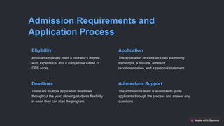 Admission Requirements and
Application Process
Eligibility
Applicants typically need a bachelor's degree,
work experience, and a competitive GMAT or
GRE score.
Application
The application process includes submitting
transcripts, a resume, letters of
recommendation, and a personal statement.
Deadlines
There are multiple application deadlines
throughout the year, allowing students flexibility
in when they can start the program.
Admissions Support
The admissions team is available to guide
applicants through the process and answer any
questions.
 