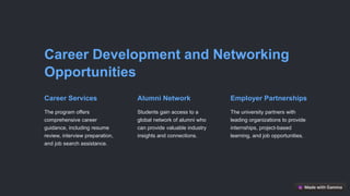 Career Development and Networking
Opportunities
Career Services
The program offers
comprehensive career
guidance, including resume
review, interview preparation,
and job search assistance.
Alumni Network
Students gain access to a
global network of alumni who
can provide valuable industry
insights and connections.
Employer Partnerships
The university partners with
leading organizations to provide
internships, project-based
learning, and job opportunities.
 