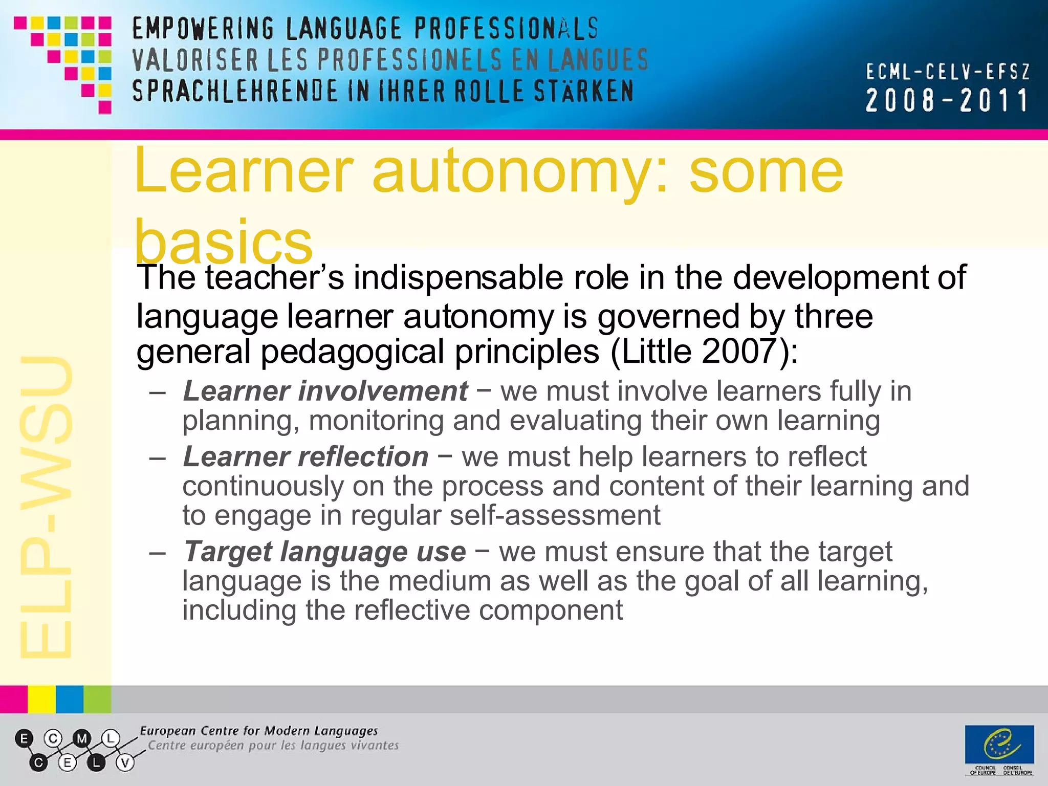 Learner autonomy: some basics The teacher’s indispensable role in the development of language learner autonomy is governed by three general pedagogical principles (Little 2007): Learner involvement  − we must involve learners fully in planning, monitoring and evaluating their own learning   Learner reflection  − we must help learners to reflect continuously on the process and content of their learning and to engage in regular self-assessment   Target language use  − we must ensure that the target language is the medium as well as the goal of all learning, including the reflective component  