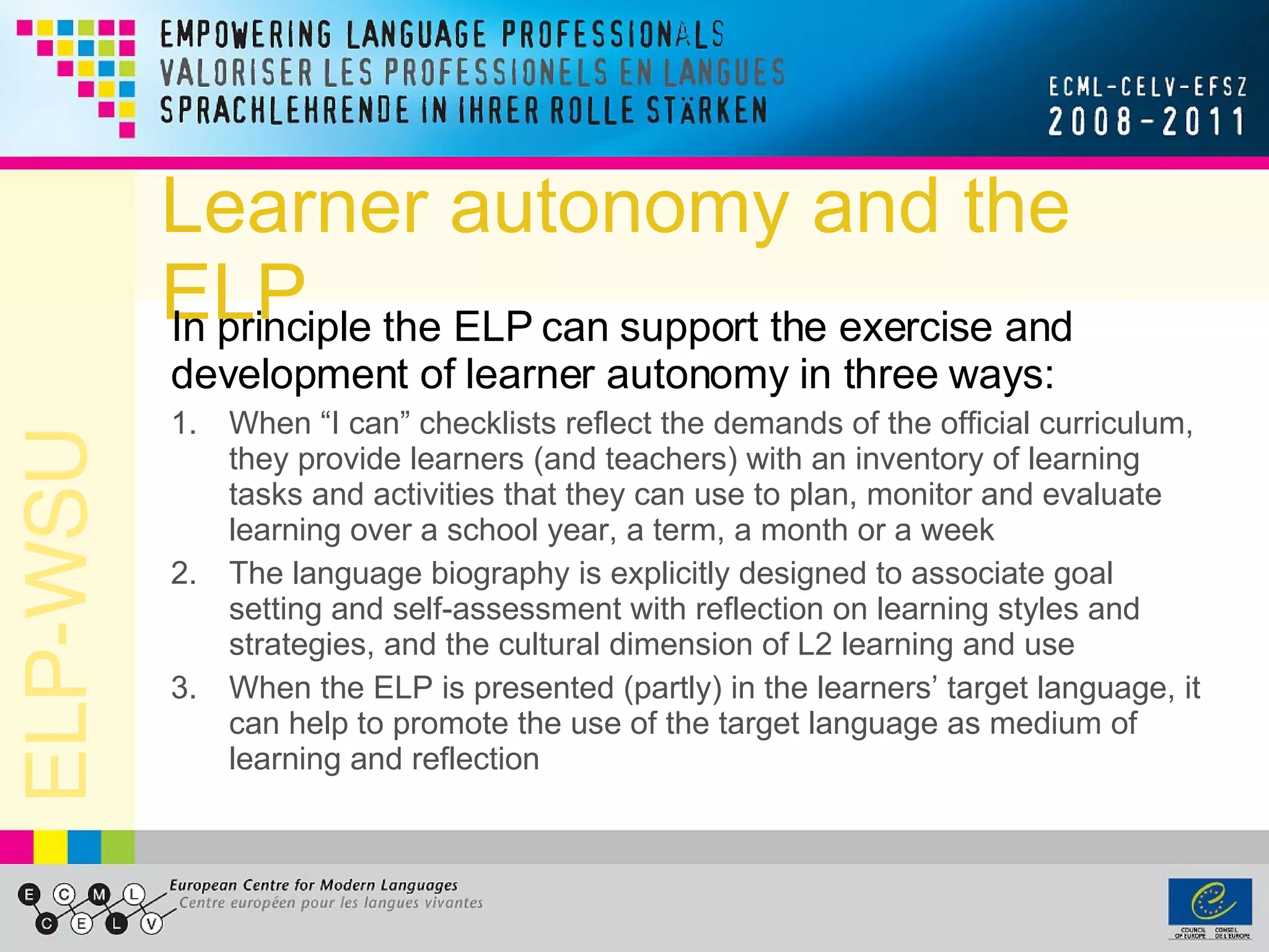 Learner autonomy and the ELP In principle the ELP can support the exercise and development of learner autonomy in three ways: When “I can” checklists reflect the demands of the official curriculum, they provide learners (and teachers) with an inventory of learning tasks and activities that they can use to plan, monitor and evaluate learning over a school year, a term, a month or a week The language biography is explicitly designed to associate goal setting and self-assessment with reflection on learning styles and strategies, and the cultural dimension of L2 learning and use When the ELP is presented (partly) in the learners’ target language, it can help to promote the use of the target language as medium of learning and reflection 