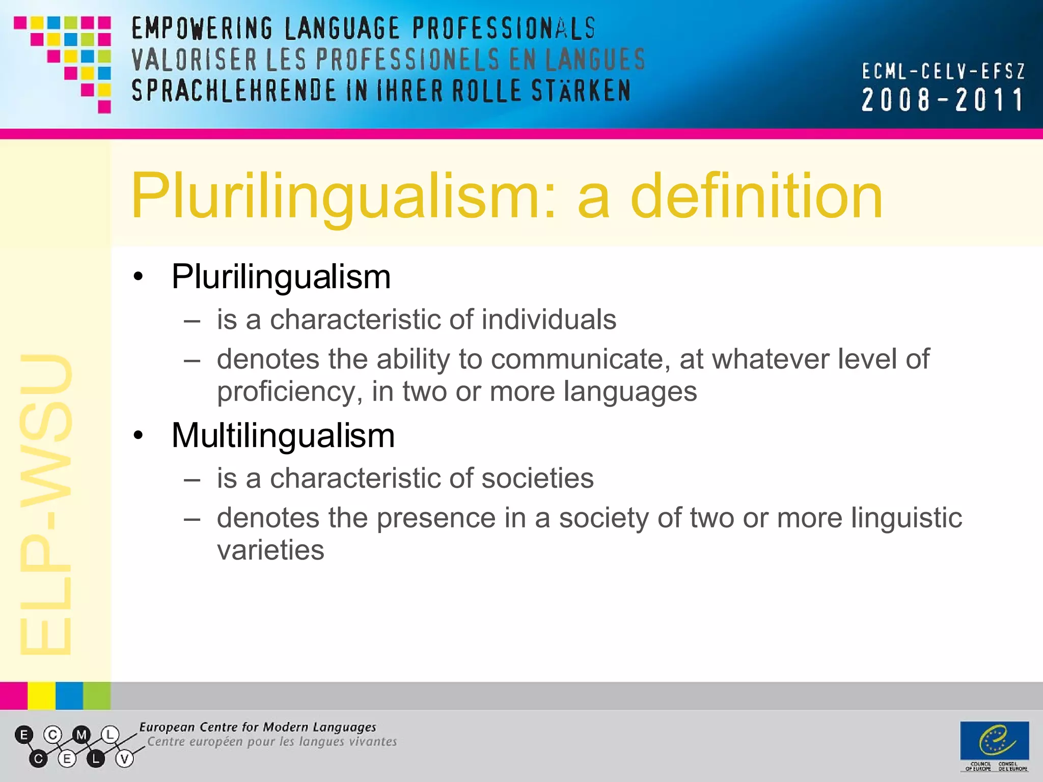 Plurilingualism: a definition Plurilingualism  is a characteristic of individuals denotes the ability to communicate, at whatever level of proficiency, in two or more languages Multilingualism is a characteristic of societies denotes the presence in a society of two or more linguistic varieties 