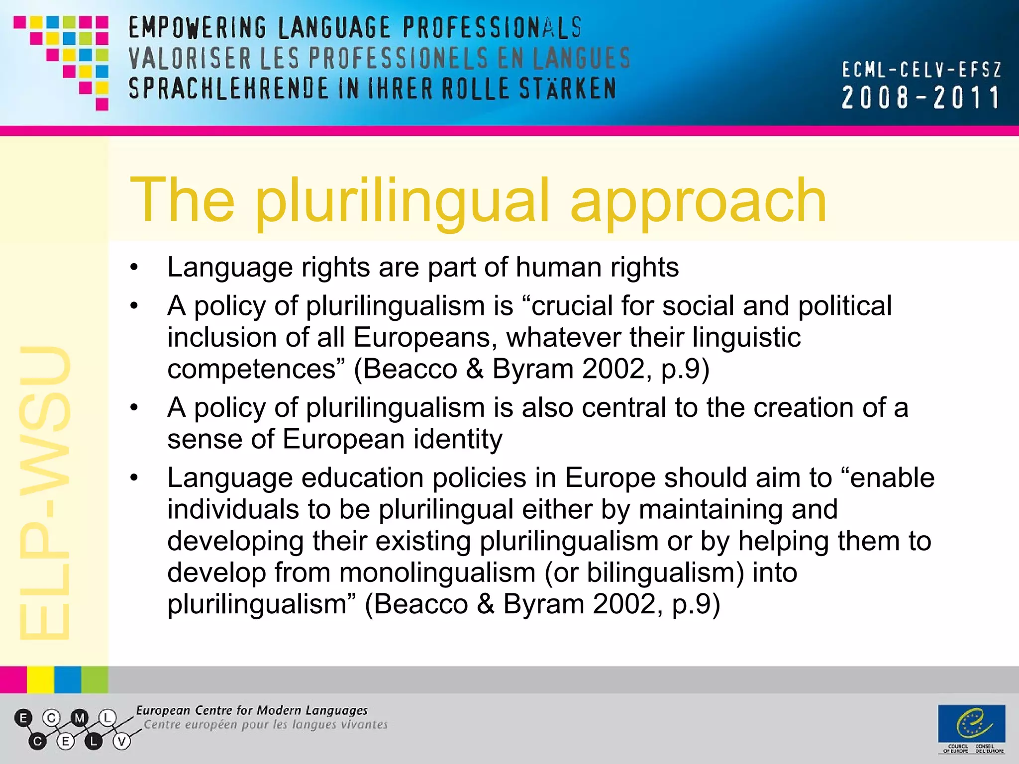 The plurilingual approach Language rights are part of human rights A policy of plurilingualism is “crucial for social and political inclusion of all Europeans, whatever their linguistic competences” (Beacco & Byram 2002, p.9) A policy of plurilingualism is also central to the creation of a sense of European identity Language education policies in Europe should aim to “enable individuals to be plurilingual either by maintaining and developing their existing plurilingualism or by helping them to develop from monolingualism (or bilingualism) into plurilingualism” (Beacco & Byram 2002, p.9) 
