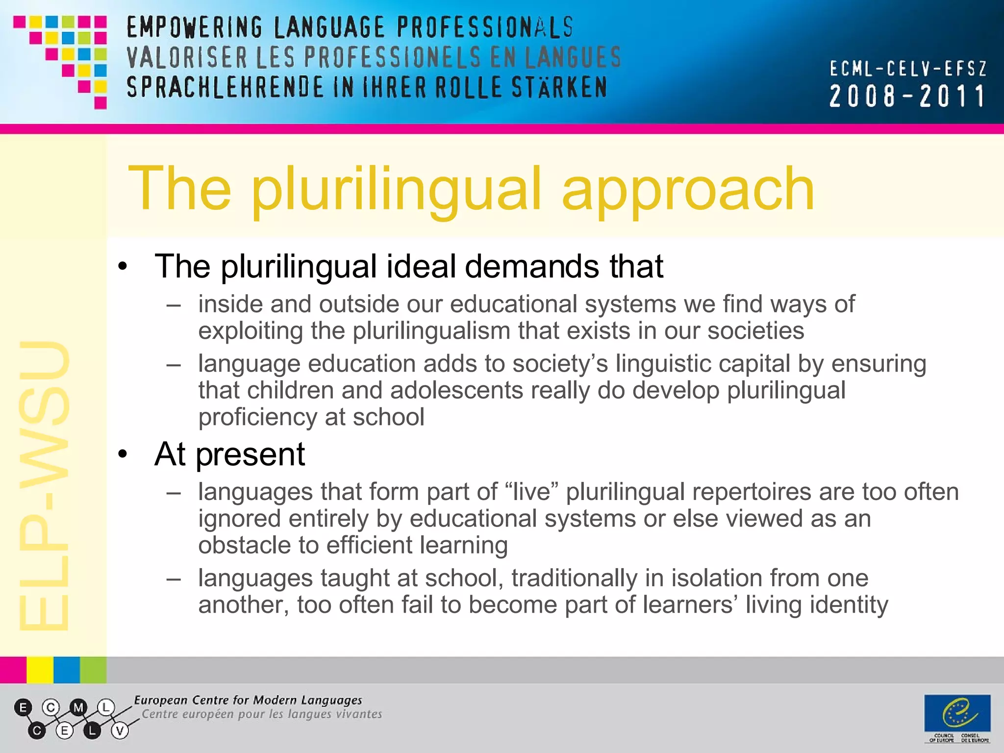 The plurilingual approach The plurilingual ideal demands that inside and outside our educational systems we find ways of exploiting the plurilingualism that exists in our societies language education adds to society’s linguistic capital by ensuring that children and adolescents really do develop plurilingual proficiency at school At present  languages that form part of “live” plurilingual repertoires are too often ignored entirely by educational systems or else viewed as an obstacle to efficient learning languages taught at school, traditionally in isolation from one another, too often fail to become part of learners’ living identity 