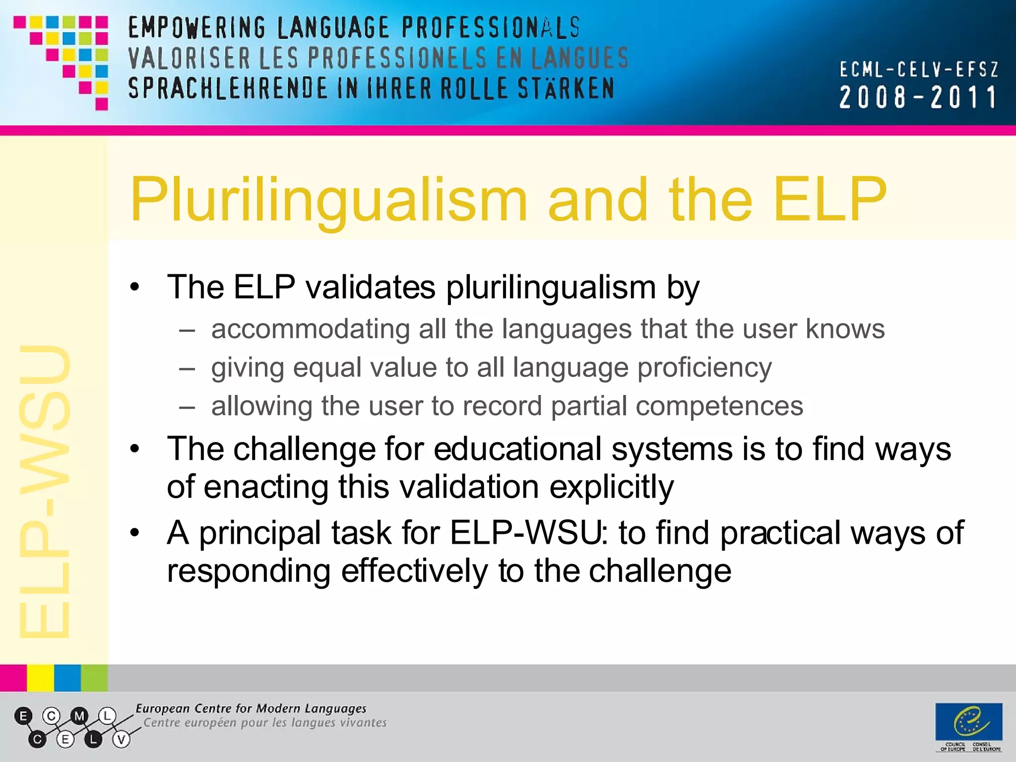 Plurilingualism and the ELP The ELP validates plurilingualism by accommodating all the languages that the user knows giving equal value to all language proficiency allowing the user to record partial competences The challenge for educational systems is to find ways of enacting this validation explicitly A principal task for ELP-WSU: to find practical ways of responding effectively to the challenge 